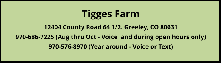 Tigges Farm12404 County Road 64 1/2. Greeley, CO 80631970-686-7225 (Aug thru Oct - Voice  and during open hours only)     970-576-8970 (Year around - Voice or Text)